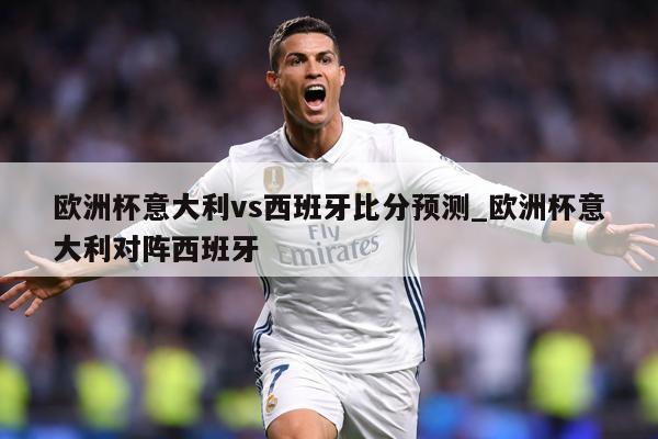 欧洲杯意大利vs西班牙比分预测_欧洲杯意大利对阵西班牙