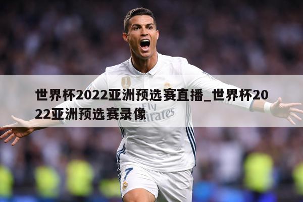 世界杯2022亚洲预选赛直播_世界杯2022亚洲预选赛录像
