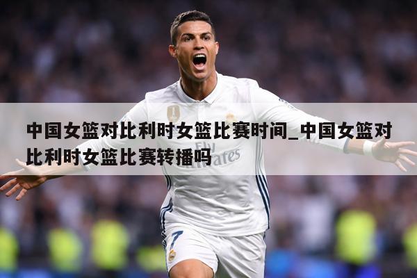 中国女篮对比利时女篮比赛时间_中国女篮对比利时女篮比赛转播吗