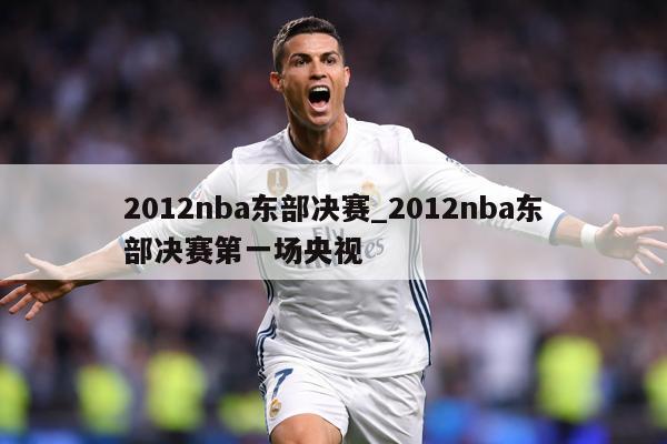 2012nba东部决赛_2012nba东部决赛第一场央视