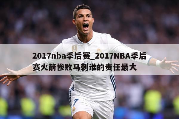 2017nba季后赛_2017NBA季后赛火箭惨败马刺谁的责任最大