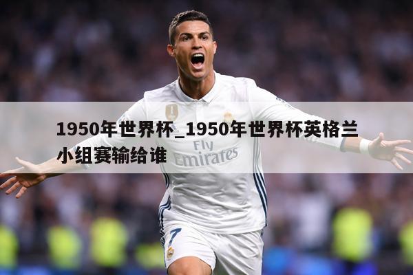 1950年世界杯_1950年世界杯英格兰小组赛输给谁