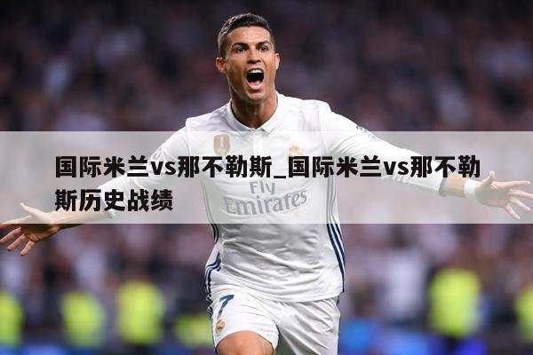 国际米兰vs那不勒斯_国际米兰vs那不勒斯历史战绩